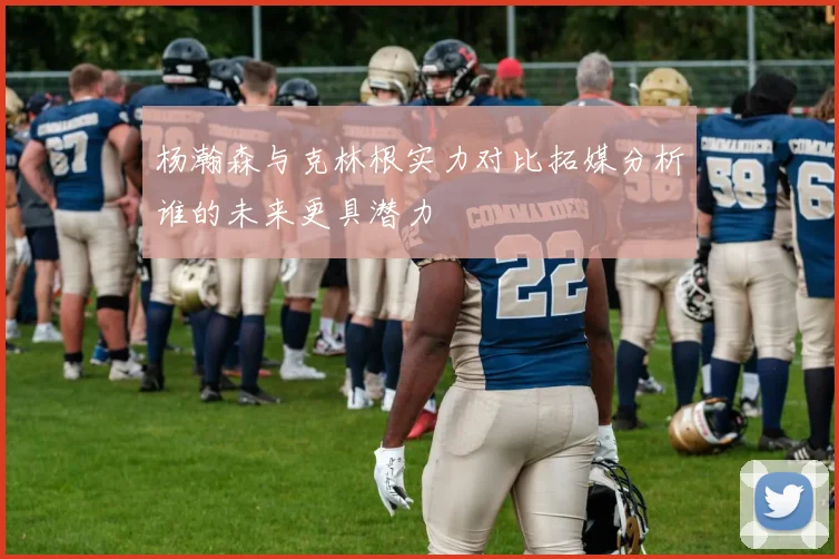杨瀚森与克林根实力对比拓媒分析谁的未来更具潜力