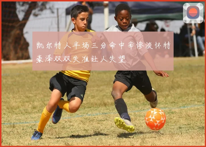 凯尔特人半场三分命中率惨淡怀特豪泽双双失准让人失望