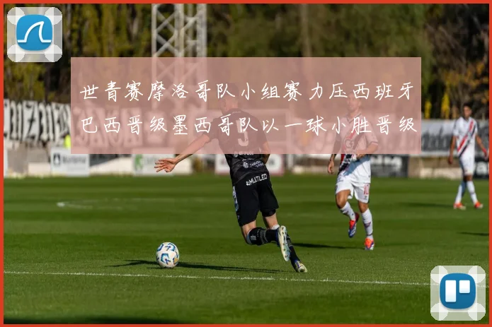 世青赛摩洛哥队小组赛力压西班牙巴西晋级墨西哥队以一球小胜晋级决赛阶段