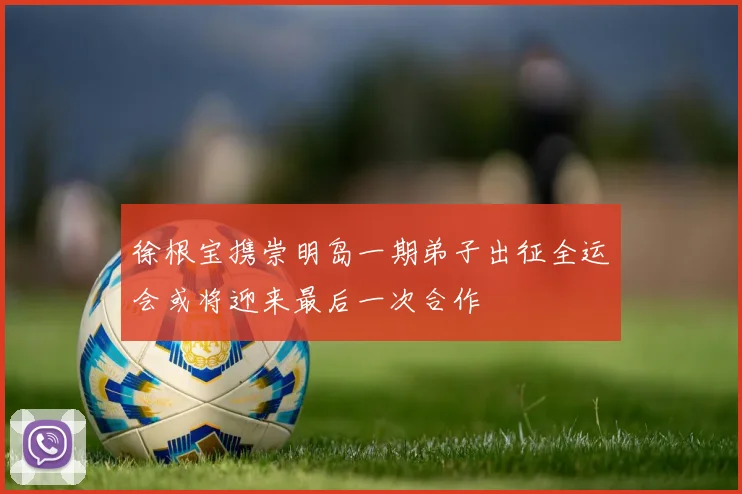 徐根宝携崇明岛一期弟子出征全运会或将迎来最后一次合作