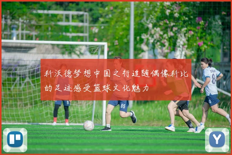 科沃德梦想中国之行追随偶像科比的足迹感受篮球文化魅力