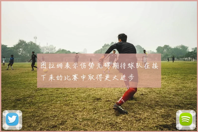 图拉姆表示伤势无碍期待球队在接下来的比赛中取得更大进步