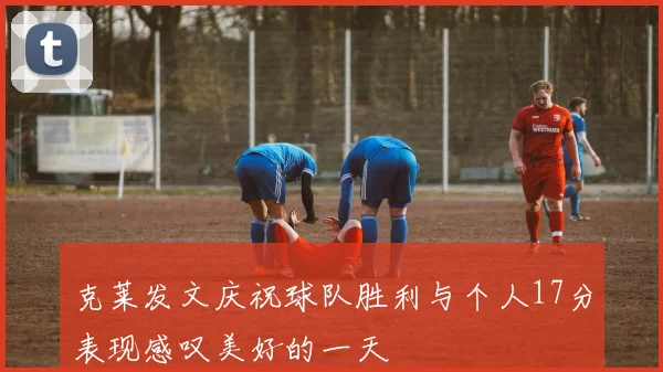 克莱发文庆祝球队胜利与个人17分表现感叹美好的一天