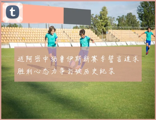 迈阿密中场鲁伊斯新赛季誓言追求胜利心态力争打破历史纪录