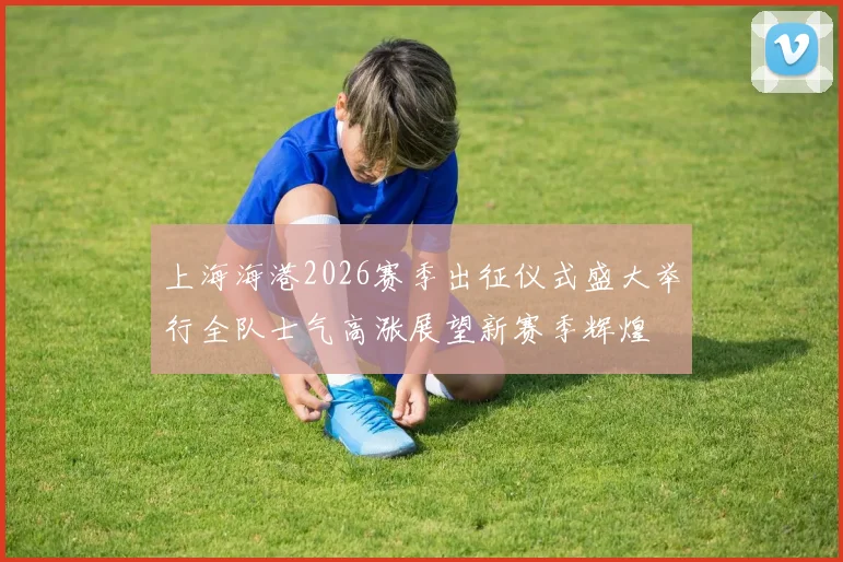 上海海港2026赛季出征仪式盛大举行全队士气高涨展望新赛季辉煌