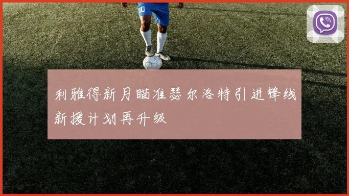 利雅得新月瞄准瑟尔洛特引进锋线新援计划再升级