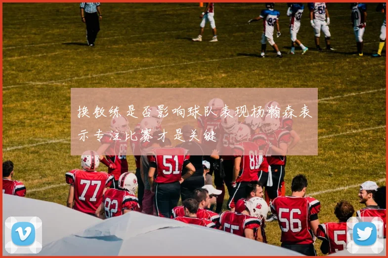 换教练是否影响球队表现杨瀚森表示专注比赛才是关键