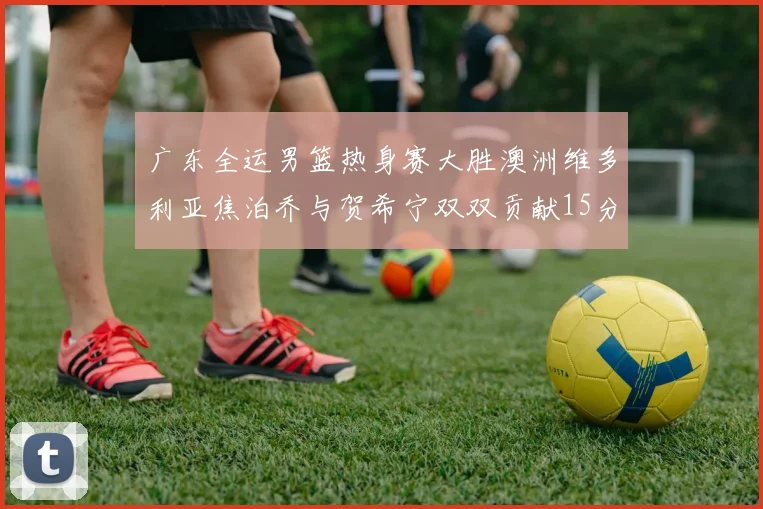 广东全运男篮热身赛大胜澳洲维多利亚焦泊乔与贺希宁双双贡献15分表现出色
