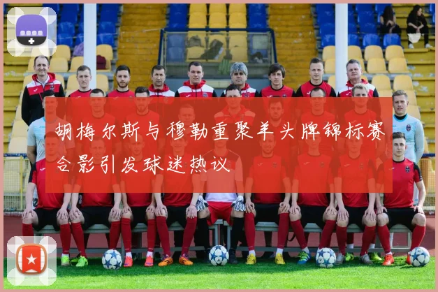 胡梅尔斯与穆勒重聚羊头牌锦标赛合影引发球迷热议