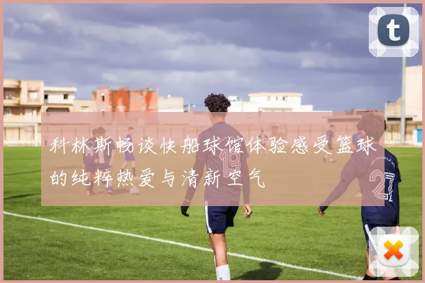 科林斯畅谈快船球馆体验感受篮球的纯粹热爱与清新空气