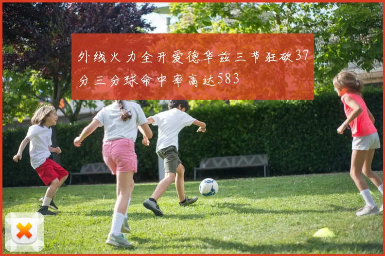 外线火力全开爱德华兹三节狂砍37分三分球命中率高达583
