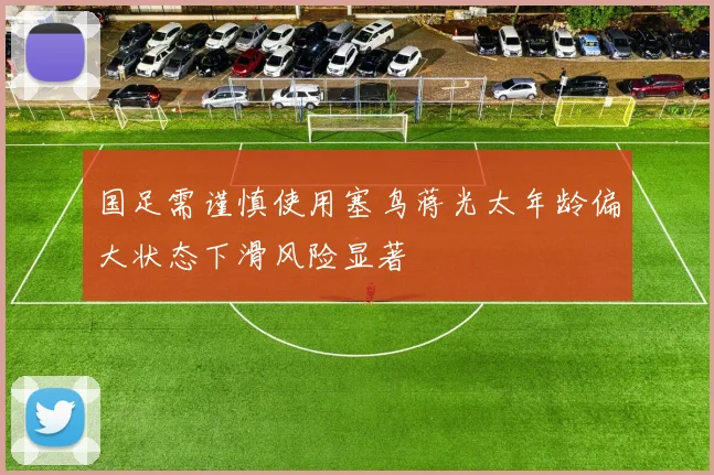 国足需谨慎使用塞鸟蒋光太年龄偏大状态下滑风险显著