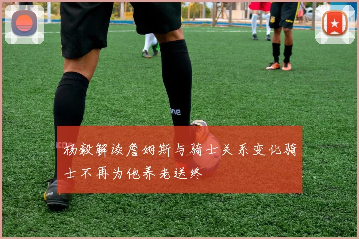 杨毅解读詹姆斯与骑士关系变化骑士不再为他养老送终