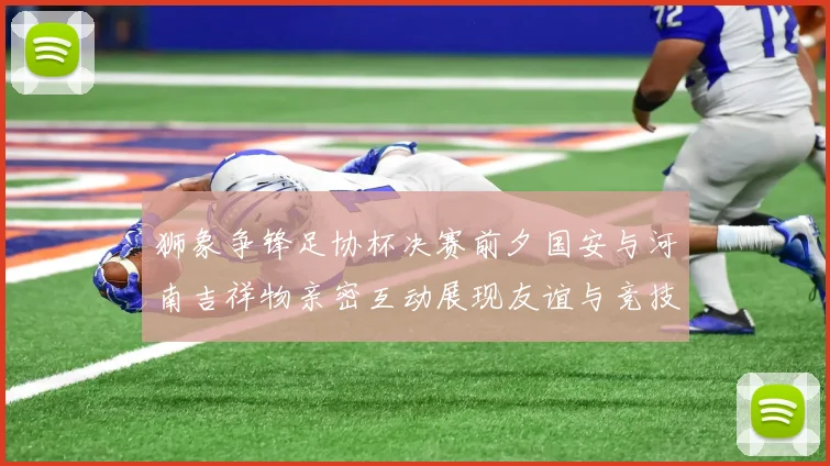 狮象争锋足协杯决赛前夕国安与河南吉祥物亲密互动展现友谊与竞技精神