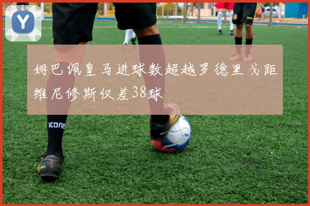 姆巴佩皇马进球数超越罗德里戈距维尼修斯仅差38球