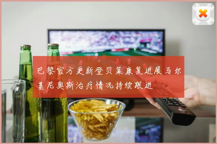 巴黎官方更新登贝莱康复进展马尔基尼奥斯治疗情况持续跟进