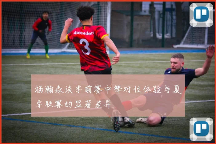 杨瀚森谈季前赛中锋对位体验与夏季联赛的显著差异