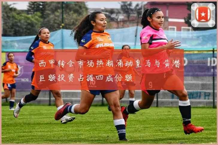西甲转会市场热潮涌动皇马与黄潜巨额投资占据四成份额