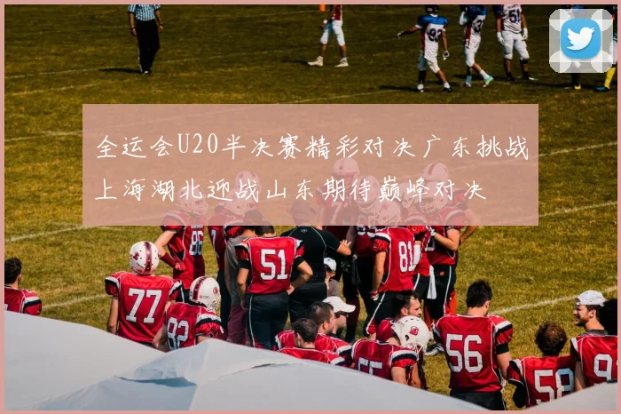 全运会U20半决赛精彩对决广东挑战上海湖北迎战山东期待巅峰对决