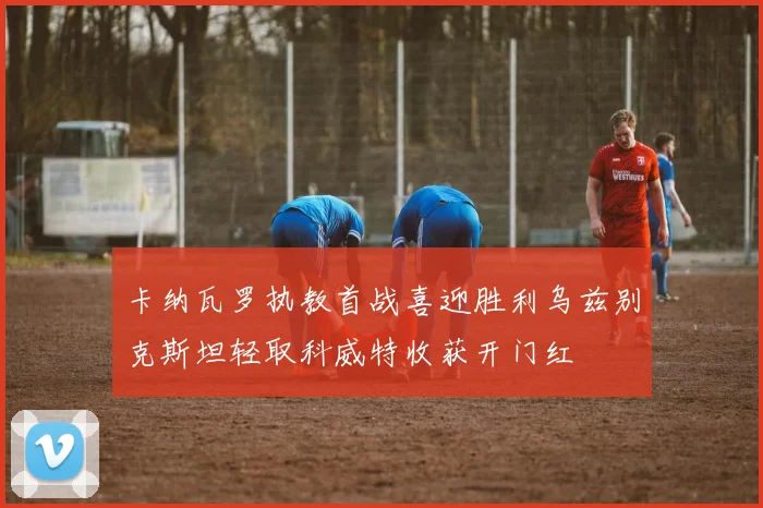 卡纳瓦罗执教首战喜迎胜利乌兹别克斯坦轻取科威特收获开门红