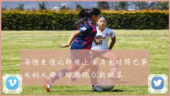 马德里德比即将上演马竞对阵巴萨或创大都会球场观众新纪录