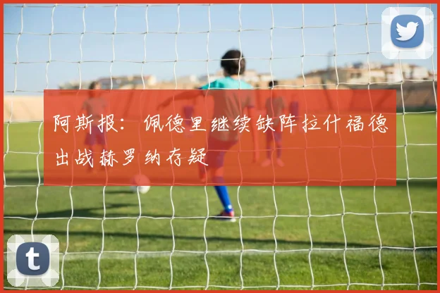 阿斯报：佩德里继续缺阵拉什福德出战赫罗纳存疑
