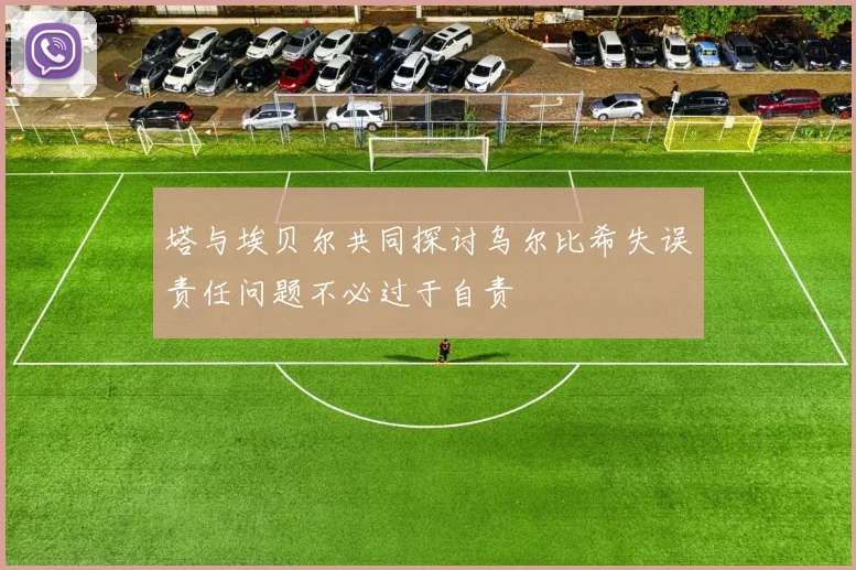 塔与埃贝尔共同探讨乌尔比希失误责任问题不必过于自责