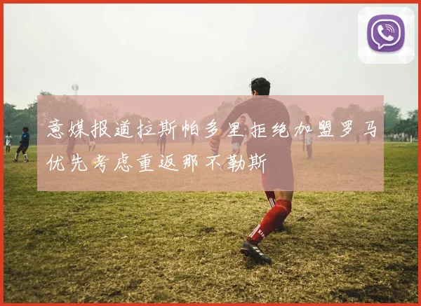 意媒报道拉斯帕多里拒绝加盟罗马优先考虑重返那不勒斯