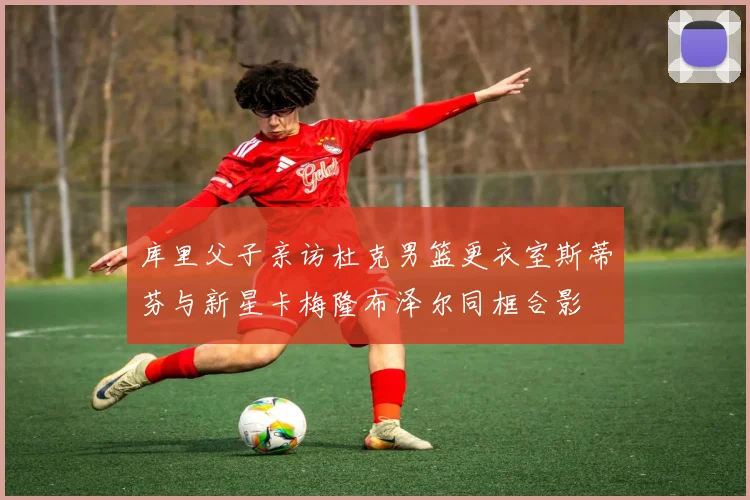库里父子亲访杜克男篮更衣室斯蒂芬与新星卡梅隆布泽尔同框合影