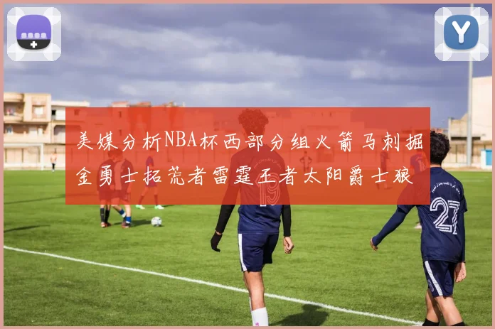美媒分析NBA杯西部分组火箭马刺掘金勇士拓荒者雷霆王者太阳爵士狼队