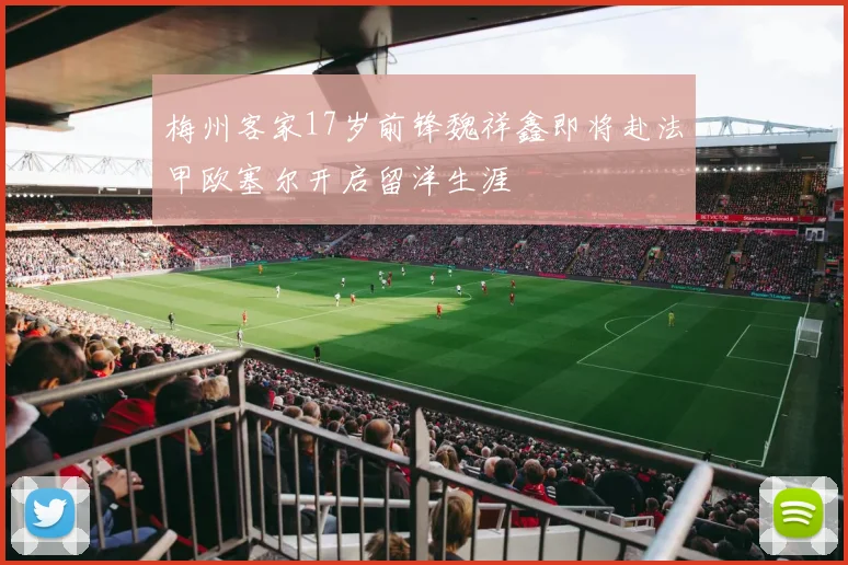 梅州客家17岁前锋魏祥鑫即将赴法甲欧塞尔开启留洋生涯