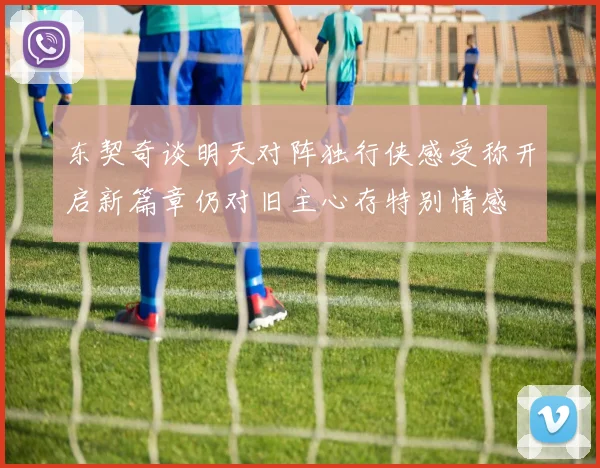 东契奇谈明天对阵独行侠感受称开启新篇章仍对旧主心存特别情感