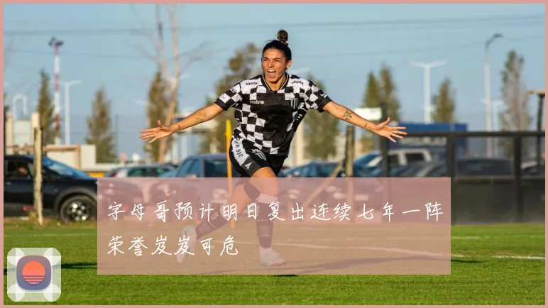 字母哥预计明日复出连续七年一阵荣誉岌岌可危