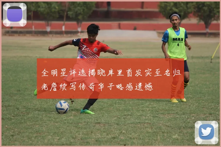 全明星评选揭晓库里首发实至名归老詹续写传奇华子略感遗憾