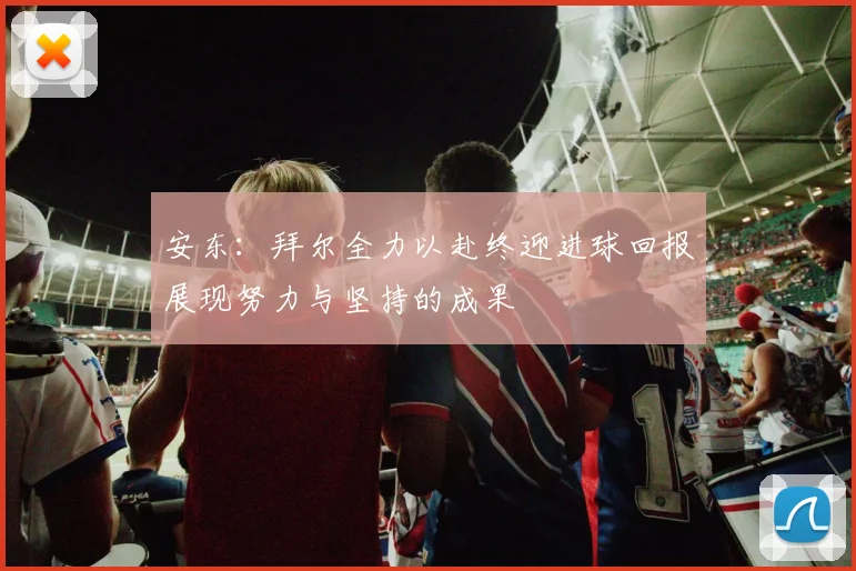 安东：拜尔全力以赴终迎进球回报展现努力与坚持的成果