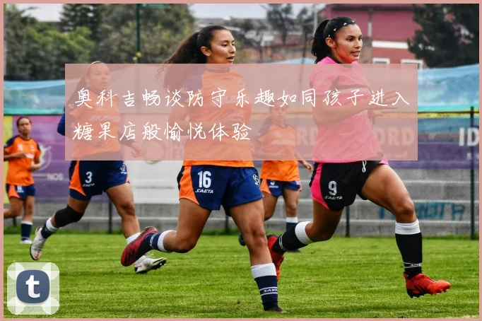 奥科吉畅谈防守乐趣如同孩子进入糖果店般愉悦体验