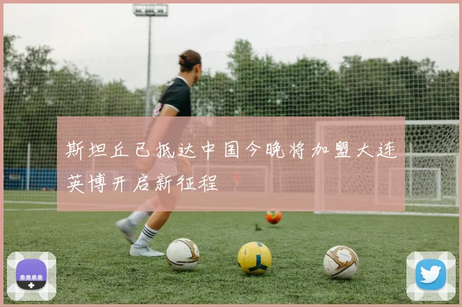 斯坦丘已抵达中国今晚将加盟大连英博开启新征程