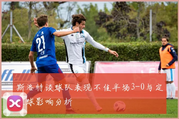 斯洛特谈球队表现不佳半场3-0与定位球影响分析