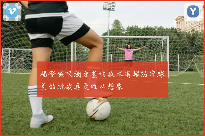 福登感叹谢尔基的技术高超防守球员的挑战真是难以想象