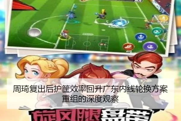 周琦复出后护筐效率回升广东内线轮换方案重组的深度观察 - ManBetX